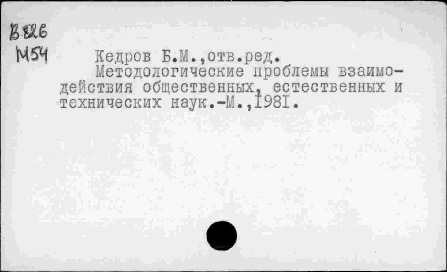 ﻿М5Ч Кедров Б.М.,отв.ред.
Методологические проблемы взаимодействия общественных, естественных и технических наук.-М.,1981.